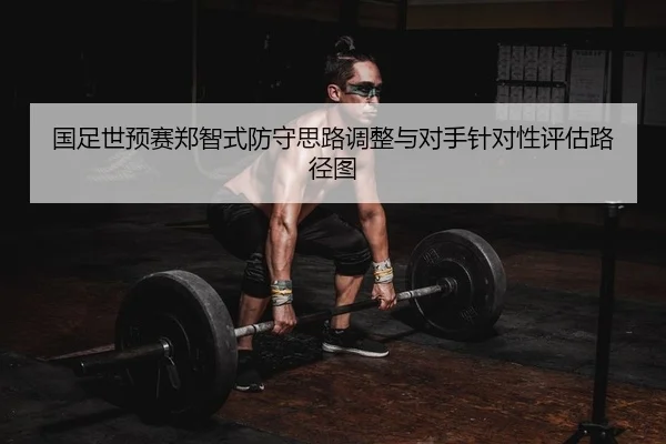 国足世预赛郑智式防守思路调整与对手针对性评估路径图